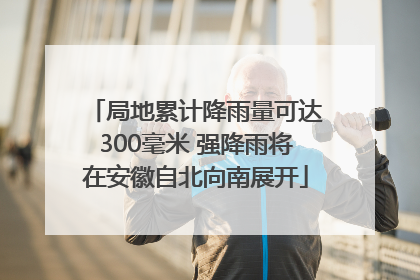 局地累计降雨量可达300毫米 强降雨将在安徽自北向南展开