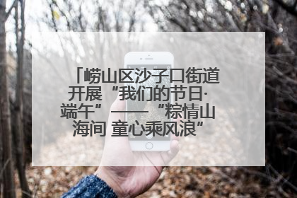 崂山区沙子口街道开展“我们的节日·端午”——“粽情山海间 童心乘风浪”文明实践活动
