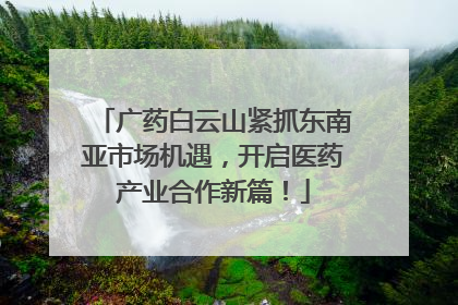 广药白云山紧抓东南亚市场机遇，开启医药产业合作新篇！
