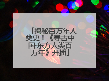 揭秘百万年人类史！《寻古中国·东方人类百万年》开播