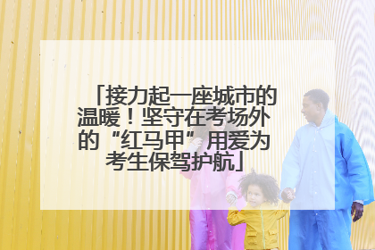 接力起一座城市的温暖！坚守在考场外的“红马甲”用爱为考生保驾护航