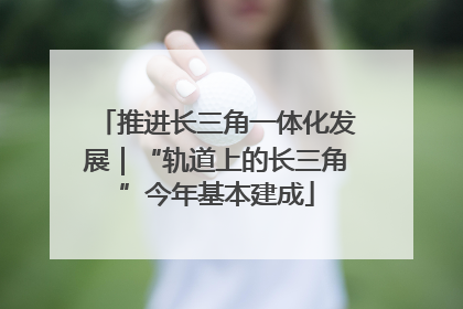 推进长三角一体化发展｜“轨道上的长三角”今年基本建成