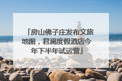 房山佛子庄发布文旅地图，君澜度假酒店今年下半年试运营