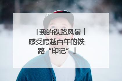 我的铁路风景︱感受跨越百年的铁路“印记”