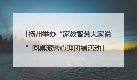 扬州举办“家教智慧大家说”圆桌派暨心理团辅活动