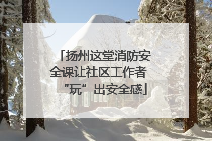 扬州这堂消防安全课让社区工作者“玩”出安全感