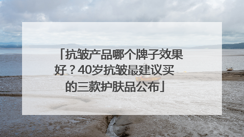 抗皱产品哪个牌子效果好？40岁抗皱最建议买的三款护肤品公布