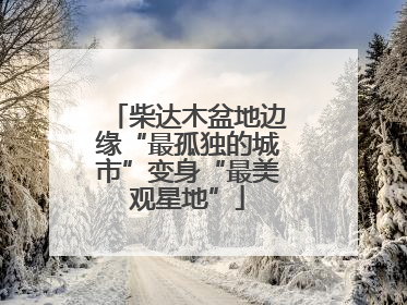 柴达木盆地边缘“最孤独的城市”变身“最美观星地”