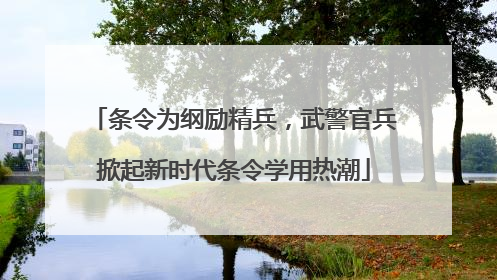 条令为纲励精兵，武警官兵掀起新时代条令学用热潮