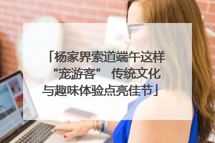 杨家界索道端午这样“宠游客” 传统文化与趣味体验点亮佳节