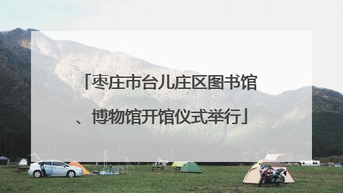 枣庄市台儿庄区图书馆、博物馆开馆仪式举行