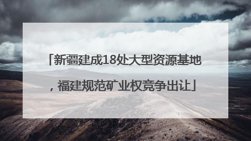 新疆建成18处大型资源基地，福建规范矿业权竞争出让