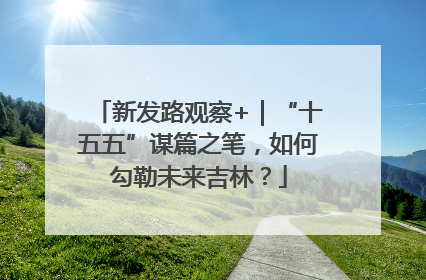 新发路观察+｜“十五五”谋篇之笔，如何勾勒未来吉林？