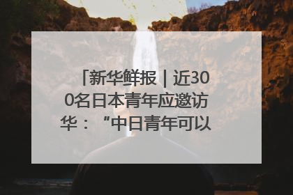 新华鲜报｜近300名日本青年应邀访华：“中日青年可以创造更好的未来”