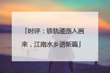 时评：铁轨逶迤入画来，江南水乡谱新篇