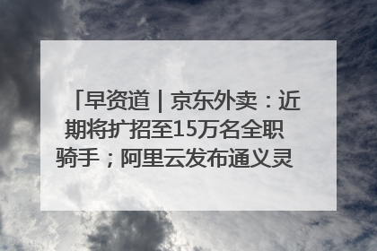 早资道｜京东外卖：近期将扩招至15万名全职骑手；阿里云发布通义灵码AI IDE