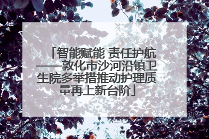 智能赋能 责任护航——敦化市沙河沿镇卫生院多举措推动护理质量再上新台阶