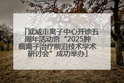 武威重离子中心开诊五周年活动暨“2025肿瘤离子治疗前沿技术学术研讨会”成功举办