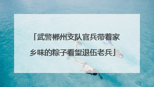 武警郴州支队官兵带着家乡味的粽子看望退伍老兵
