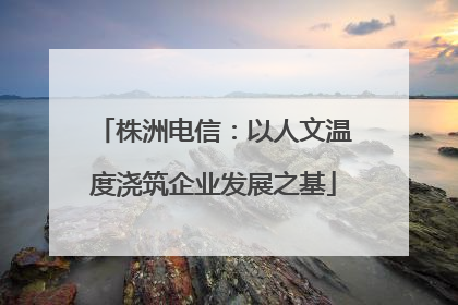株洲电信：以人文温度浇筑企业发展之基