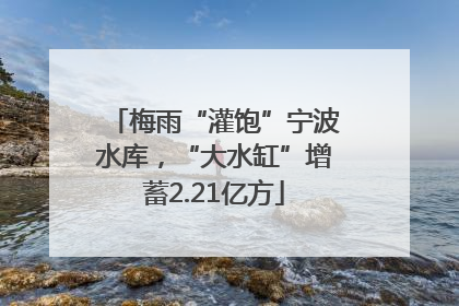 梅雨“灌饱”宁波水库，“大水缸”增蓄2.21亿方