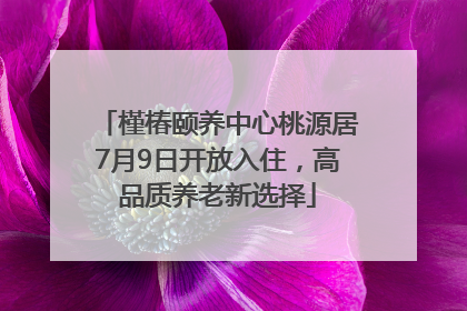 槿椿颐养中心桃源居7月9日开放入住，高品质养老新选择