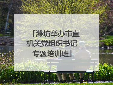 潍坊举办市直机关党组织书记专题培训班