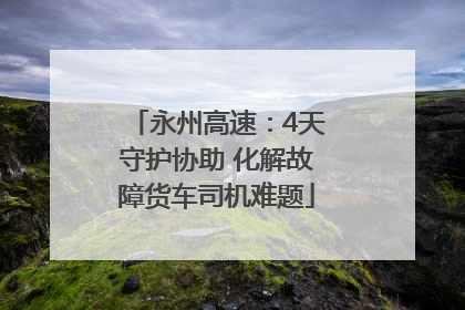 永州高速：4天守护协助 化解故障货车司机难题