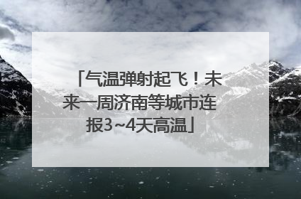 气温弹射起飞！未来一周济南等城市连报3~4天高温