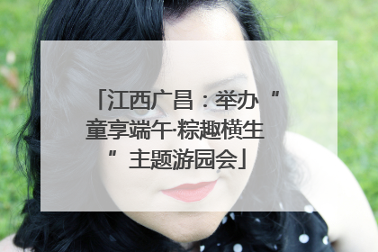 江西广昌：举办“童享端午·粽趣横生”主题游园会