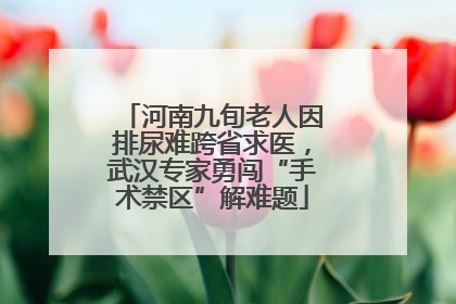 河南九旬老人因排尿难跨省求医，武汉专家勇闯“手术禁区”解难题
