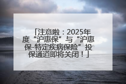 注意啦：2025年度“沪惠保”与“沪惠保-特定疾病保险”投保通道即将关闭！