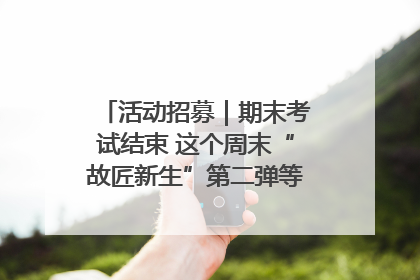 活动招募｜期末考试结束 这个周末“故匠新生”第二弹等着同学们来体验！