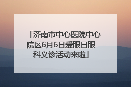 济南市中心医院中心院区6月6日爱眼日眼科义诊活动来啦