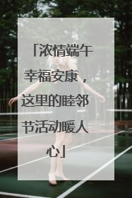 浓情端午幸福安康，这里的睦邻节活动暖人心