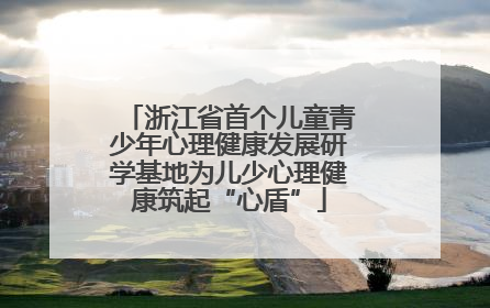 浙江省首个儿童青少年心理健康发展研学基地为儿少心理健康筑起“心盾”