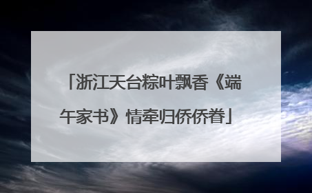 浙江天台粽叶飘香《端午家书》情牵归侨侨眷