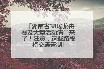 湖南省38场龙舟赛及大型活动清单来了！注意，这些路段将交通管制