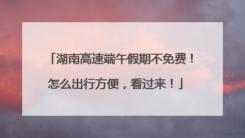 湖南高速端午假期不免费！怎么出行方便，看过来！