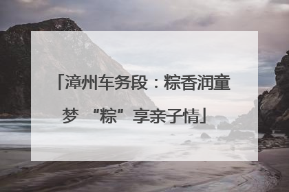漳州车务段：粽香润童梦 “粽”享亲子情