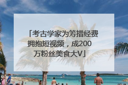 考古学家为筹措经费拥抱短视频，成200万粉丝美食大V