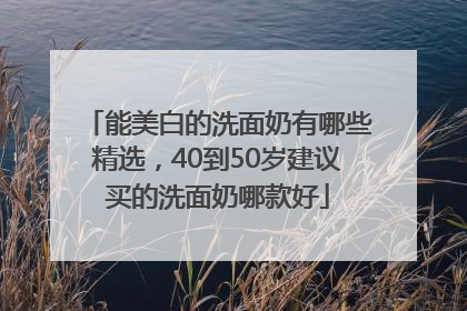 能美白的洗面奶有哪些精选，40到50岁建议买的洗面奶哪款好