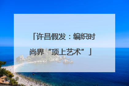 许昌假发：编织时尚界“顶上艺术”
