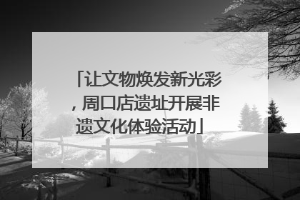 让文物焕发新光彩，周口店遗址开展非遗文化体验活动