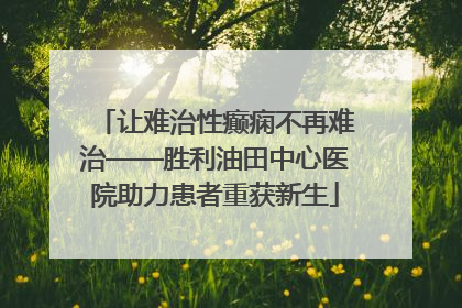 让难治性癫痫不再难治——胜利油田中心医院助力患者重获新生