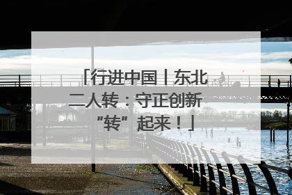 行进中国丨东北二人转：守正创新“转”起来！