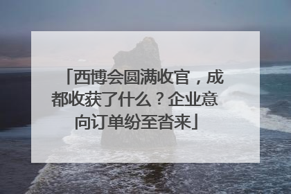 西博会圆满收官，成都收获了什么？企业意向订单纷至沓来