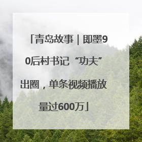 青岛故事｜即墨90后村书记“功夫”出圈，单条视频播放量过600万