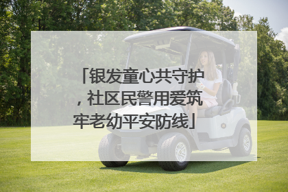 银发童心共守护，社区民警用爱筑牢老幼平安防线