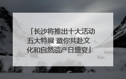 长沙将推出十大活动五大特展 邀你共赴文化和自然遗产日盛宴